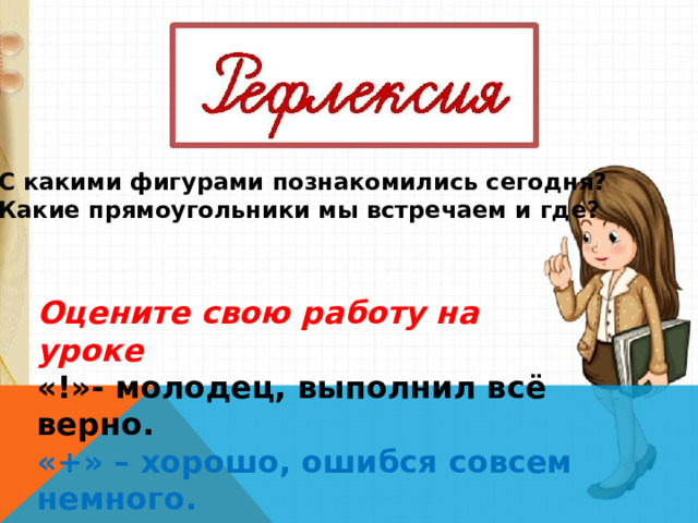 С какими фигурами познакомились сегодня? Какие прямоугольники мы встречаем и где?  Оцените свою работу на уроке «!»- молодец, выполнил всё верно. «+» – хорошо, ошибся совсем немного. «-» с заданием пока не справился. 