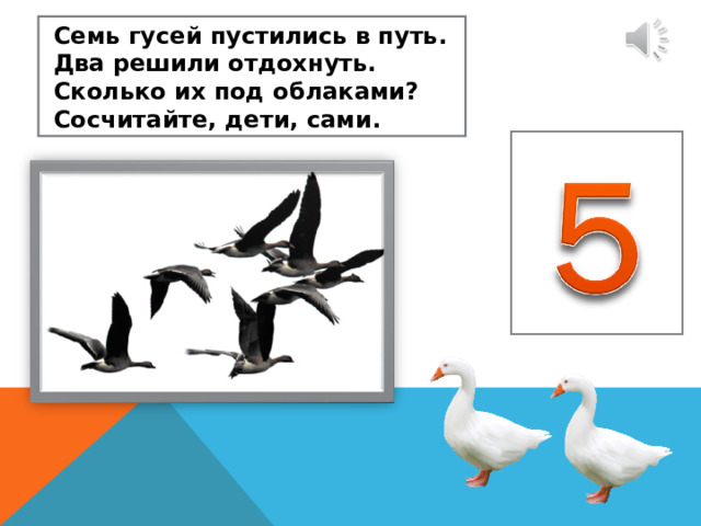  Семь гусей пустились в путь.  Два решили отдохнуть.  Сколько их под облаками?  Сосчитайте, дети, сами. 