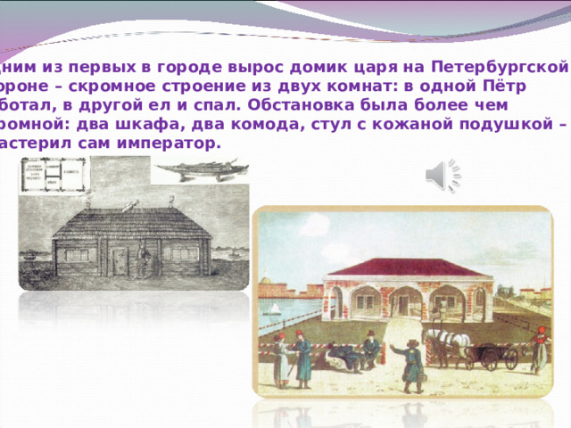 Одним из первых в городе вырос домик царя на Петербургской стороне – скромное строение из двух комнат: в одной Пётр работал, в другой ел и спал. Обстановка была более чем скромной: два шкафа, два комода, стул с кожаной подушкой – их смастерил сам император. 