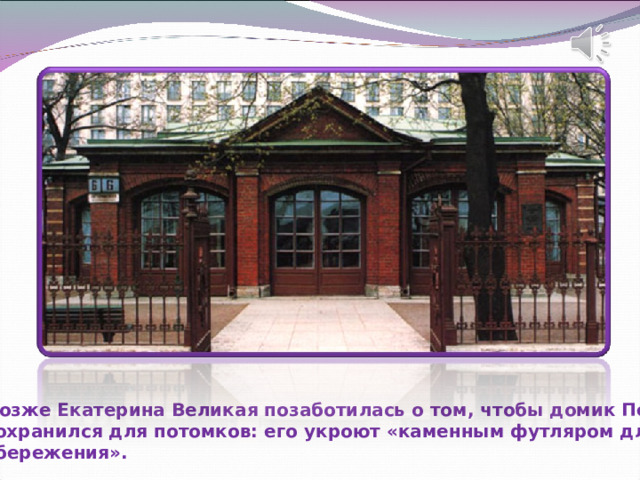 Позже Екатерина Великая позаботилась о том, чтобы домик Петра сохранился для потомков: его укроют «каменным футляром для сбережения». 