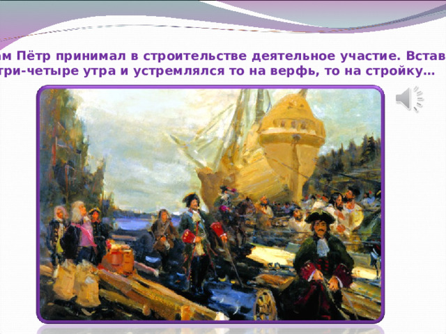 Сам Пётр принимал в строительстве деятельное участие. Вставал в три-четыре утра и устремлялся то на верфь, то на стройку… 