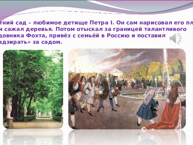 Летний сад – любимое детище Петра I . Он сам нарисовал его план, сам сажал деревья. Потом отыскал за границей талантливого садовника Фохта, привёз с семьёй в Россию и поставил «надзирать» за садом. 