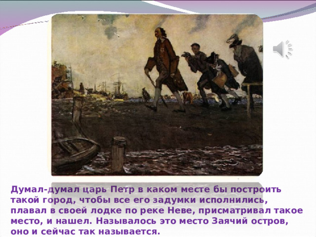 Думал-думал царь Петр в каком месте бы построить такой город, чтобы все его задумки исполнились, плавал в своей лодке по реке Неве, присматривал такое место, и нашел. Называлось это место Заячий остров, оно и сейчас так называется.   