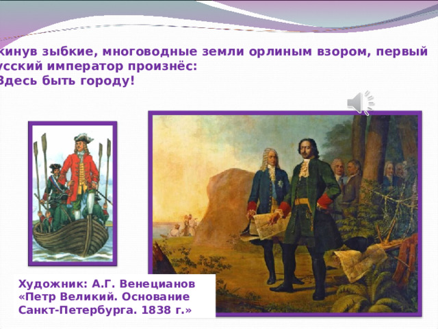 Окинув зыбкие, многоводные земли орлиным взором, первый русский император произнёс: - Здесь быть городу! Художник: А.Г. Венецианов «Петр Великий. Основание Санкт-Петербурга. 1838 г.» 
