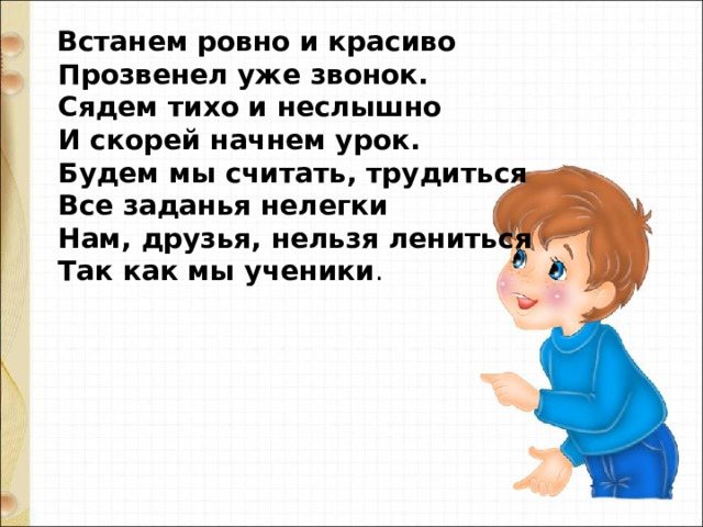   Встанем ровно и красиво   Прозвенел уже звонок.   Сядем тихо и неслышно   И скорей начнем урок.  Будем мы считать, трудиться  Все заданья нелегки  Нам, друзья, нельзя лениться  Так как мы ученики . 