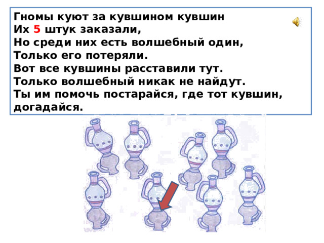 Гномы куют за кувшином кувшин  Их 5 штук заказали,  Но среди них есть волшебный один,  Только его потеряли.  Вот все кувшины расставили тут.  Только волшебный никак не найдут.  Ты им помочь постарайся, где тот кувшин, догадайся. 