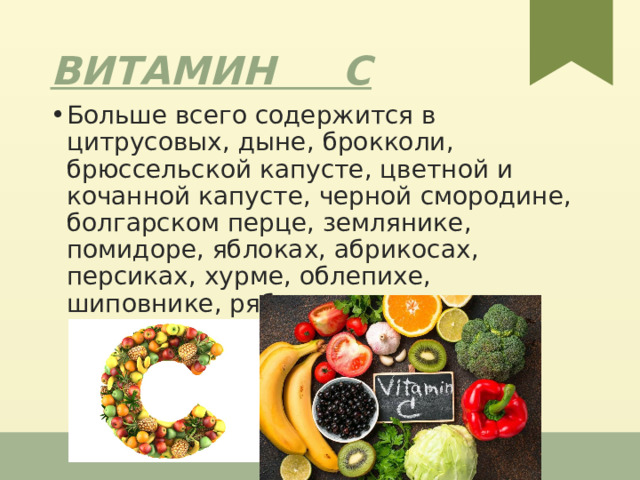 Витамин С Больше  всего  содержится  в  цитрусовых , дыне , брокколи , брюссельской  капусте , цветной  и  кочанной  капусте , черной  смородине , болгарском перце , землянике , помидоре , яблоках , абрикосах , персиках , хурме , облепихе , шиповнике , рябине , печеном  картофеле  в 