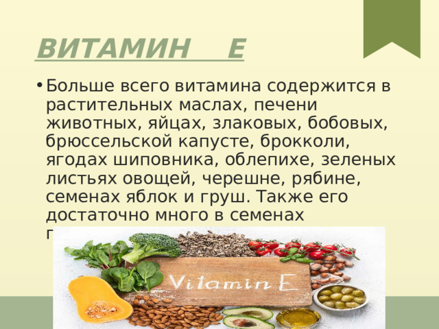 Витамин Е Больше всего витамина содержится в растительных маслах, печени животных, яйцах, злаковых, бобовых, брюссельской капусте, брокколи, ягодах шиповника, облепихе, зеленых листьях овощей, черешне, рябине, семенах яблок и груш. Также его достаточно много в семенах подсолнечника, арахисе, миндале. 1 
