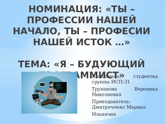 НОМИНАЦИЯ: «ТЫ – ПРОФЕССИИ НАШЕЙ НАЧАЛО, ТЫ – ПРОФЕСИИ НАШЕЙ ИСТОК …»   ТЕМА: «Я – БУДУЮЩИЙ ПРОГРАММИСТ» Выполнила студентка группы ИСП-31 Труханова Вероника Николаевна Преподаватель: Дмитроченко Марина Ильнична 