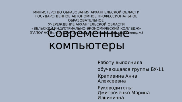 МИНИСТЕРСТВО ОБРАЗОВАНИЯ АРХАНГЕЛЬСКОЙ ОБЛАСТИ ГОСУДАРСТВЕННОЕ АВТОНОМНОЕ ПРОФЕССИОНАЛЬНОЕ ОБРАЗОВАТЕЛЬНОЕ УЧЕРЕЖДЕНИЕ АРХАНГЕЛЬСКОЙ ОБЛАСТИ «ВЕЛЬСКИЙ ИНДУСТРИАЛЬНО-ЭКОНОМИЧЕСКИЙ КОЛЛЕДЖ» (ГАПОУ АО Вельский индустриально-экономический колледж) Современные компьютеры Работу выполнила обучающаяся группы БУ-11 Крапивина Анна Алексеевна Руководитель: Дмитроченко Марина Ильинична 