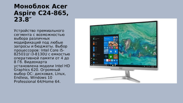 Моноблок Acer Aspire C24-865, 23.8″   Устройство премиального сегмента с возможностью выбора различных модификаций под любые запросы и бюджеты. Выбор процессоров: Intel Core i5-82501U/ i3-8130U с емкостью оперативной памяти от 4 до 8 Гб. Видеокарта установлена модели Intel HD Graphics 620. Огромный выбор ОС: дисковая, Linux, Endless, Windows 10 Professional 64/Home 64. 