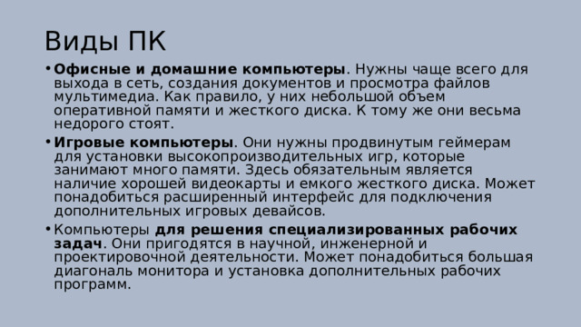 Виды ПК Офисные и домашние компьютеры . Нужны чаще всего для выхода в сеть, создания документов и просмотра файлов мультимедиа. Как правило, у них небольшой объем оперативной памяти и жесткого диска. К тому же они весьма недорого стоят. Игровые компьютеры . Они нужны продвинутым геймерам для установки высокопроизводительных игр, которые занимают много памяти. Здесь обязательным является наличие хорошей видеокарты и емкого жесткого диска. Может понадобиться расширенный интерфейс для подключения дополнительных игровых девайсов. Компьютеры для решения специализированных рабочих задач . Они пригодятся в научной, инженерной и проектировочной деятельности. Может понадобиться большая диагональ монитора и установка дополнительных рабочих программ.  