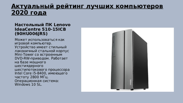 Актуальный рейтинг лучших компьютеров 2020 года   Настольный ПК Lenovo IdeaCentre 510-15ICB (90HU006JRS) Может использоваться как игровой компьютер. Устройство имеет стильный лаконичный стальной корпус Mini-Tower со встроенным DVD-RW-приводом. Работает на базе мощного шестиядерного шестипотокового процессора Intel Core i5-8400, имеющего частоту 2800 МГц. Операционная система: Windows 10 SL. 