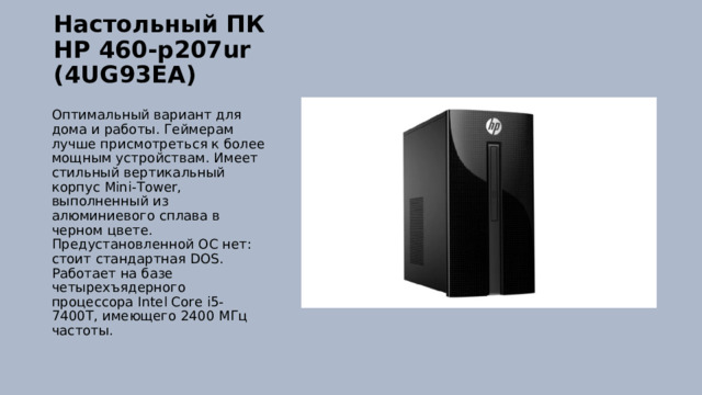 Настольный ПК HP 460-p207ur (4UG93EA)   Оптимальный вариант для дома и работы. Геймерам лучше присмотреться к более мощным устройствам. Имеет стильный вертикальный корпус Mini-Tower, выполненный из алюминиевого сплава в черном цвете. Предустановленной ОС нет: стоит стандартная DOS. Работает на базе четырехъядерного процессора Intel Core i5-7400T, имеющего 2400 МГц частоты. 