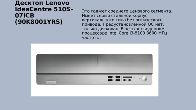 Десктоп Lenovo IdeaCentre 510S-07ICB (90K8001YRS)   Это гаджет среднего ценового сегмента. Имеет серый стальной корпус вертикального типа без оптического привода. Предустановленной ОС нет, только дисковая. В четырехъядерном процессоре Intel Core i3-8100 3600 МГц частоты. 