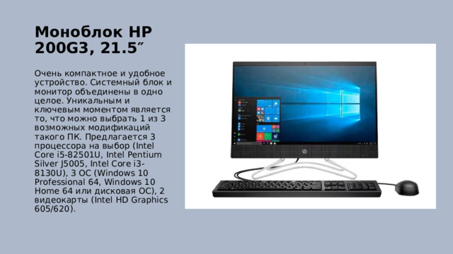 Моноблок HP 200G3, 21.5″   Очень компактное и удобное устройство. Системный блок и монитор объединены в одно целое. Уникальным и ключевым моментом является то, что можно выбрать 1 из 3 возможных модификаций такого ПК. Предлагается 3 процессора на выбор (Intel Core i5-82501U, Intel Pentium Silver J5005, Intel Core i3-8130U), 3 ОС (Windows 10 Professional 64, Windows 10 Home 64 или дисковая ОС), 2 видеокарты (Intel HD Graphics 605/620). 
