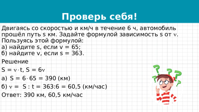 Проверь себя! Двигаясь со скоростью и км/ч в течение 6 ч, автомобиль прошёл путь s км. Задайте формулой зависимость s от  . Пользуясь этой формулой:  а) найдите s, если v = 65;  б) найдите v, если s = 363. Решение S =  t, S = 6  S = 6  65 = 390 (км) б)  = S : t = 363:6 = 60,5 (км/час) Ответ: 390 км, 60,5 км/час 