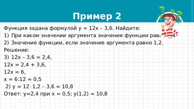 Пример 2 Функция задана формулой у = 12х – 3,6. Найдите: При каком значении аргумента значение функции равно 2,4. Значение функции, если значение аргумента равно 1,2. Решение: 12х – 3,6 = 2,4, 12х = 2,4 + 3,6, 12х = 6, х = 6:12 = 0,5  2) у = 12  1,2 – 3,6 = 10,8 Ответ: у=2,4 при х = 0,5; у(1,2) = 10,8 