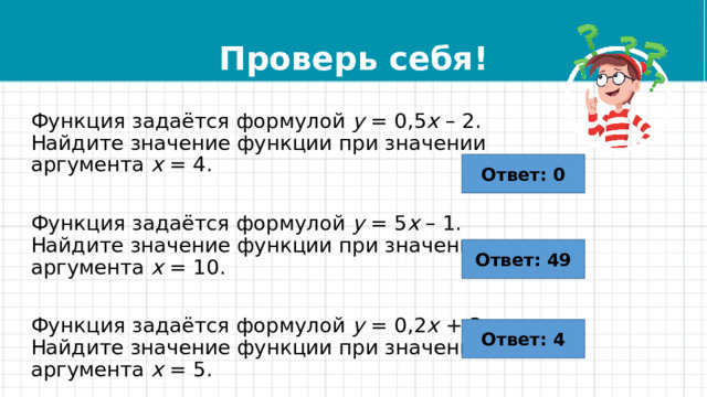 Проверь себя! Функция задаётся формулой  y  = 0,5 x  – 2. Найдите значение функции при значении аргумента  x  = 4. Функция задаётся формулой  y  = 5 x  – 1. Найдите значение функции при значении аргумента  x  = 10. Функция задаётся формулой  y  = 0,2 x  + 3. Найдите значение функции при значении аргумента  x  = 5. Ответ: 0 Ответ: 49 Ответ: 4 