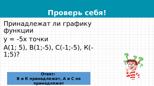 Проверь себя! Принадлежат ли графику функции у = -5х точки А(1; 5), В(1;-5), С(-1;-5), К(-1;5)? Ответ: В и К принадлежат, А и С не принадлежат 