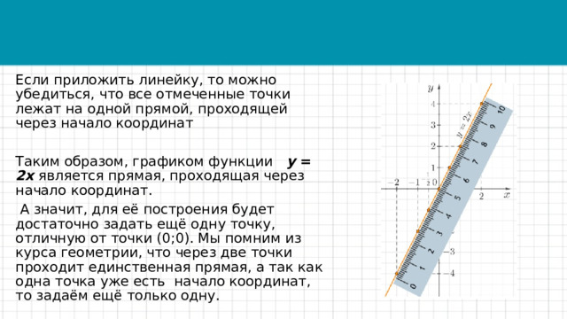 Если приложить линейку, то можно убедиться, что все отмеченные точки лежат на одной прямой, проходящей через начало координат Таким образом, графиком функции   y = 2x является прямая, проходящая через начало координат.   А значит, для её построения будет достаточно задать ещё одну точку, отличную от точки (0;0). Мы помним из курса геометрии, что через две точки проходит единственная прямая, а так как одна точка уже есть  начало координат, то задаём ещё только одну. 