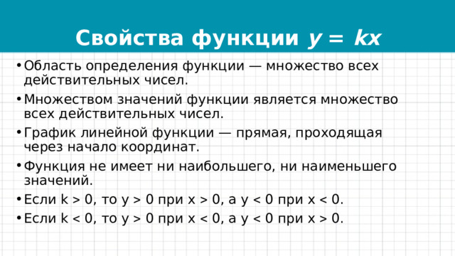 Свойства функции y = kx Область определения функции — множество всех действительных чисел. Множеством значений функции является множество всех действительных чисел. График линейной функции — прямая, проходящая через начало координат. Функция не имеет ни наибольшего, ни наименьшего значений. Если k  0, то у  0 при х  0, а у  0 при х  0. Если k  0, то у  0 при х  0, а у  0 при х  0. 