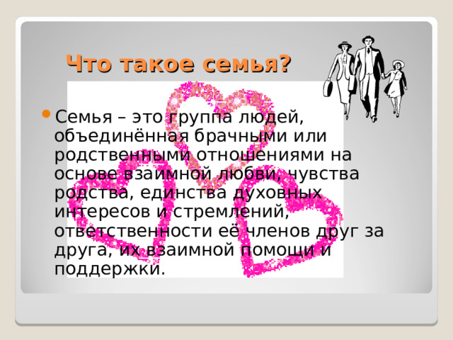 Что такое семья? Семья – это группа людей, объединённая брачными или родственными отношениями на основе взаимной любви, чувства родства, единства духовных интересов и стремлений, ответственности её членов друг за друга, их взаимной помощи и поддержки. 