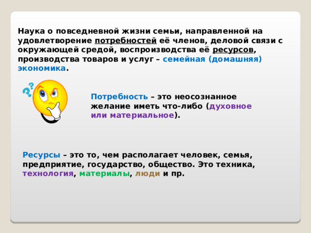 Наука о повседневной жизни семьи, направленной на удовлетворение потребностей её членов, деловой связи с окружающей средой, воспроизводства её ресурсов , производства товаров и услуг – семейная (домашняя) экономика . Потребность – это неосознанное желание иметь что-либо ( духовное или материальное ). Ресурсы – это то, чем располагает человек, семья, предприятие, государство, общество. Это техника, технология , материалы , люди и пр. 