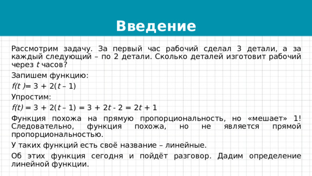 Введение Рассмотрим задачу. За первый час рабочий сделал 3 детали, а за каждый следующий – по 2 детали. Сколько деталей изготовит рабочий через  t  часов? Запишем функцию: f(t ) = 3 + 2( t  – 1) Упростим: f(t)  = 3 + 2( t  – 1) = 3 + 2 t  - 2 = 2 t  + 1 Функция похожа на прямую пропорциональность, но «мешает» 1! Следовательно, функция похожа, но не является прямой пропорциональностью. У таких функций есть своё название – линейные. Об этих функция сегодня и пойдёт разговор. Дадим определение линейной функции. 