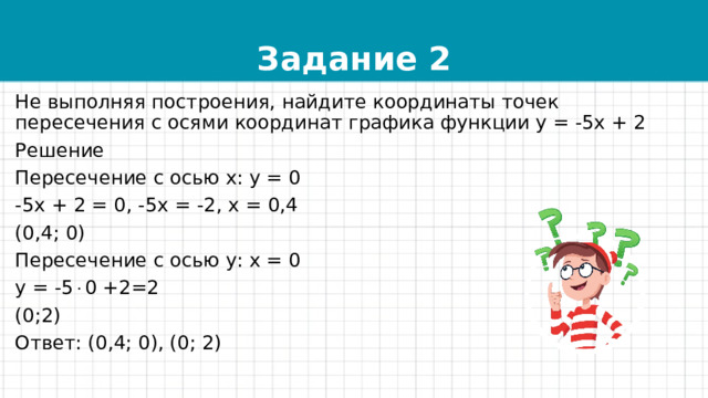 Задание 2 Не выполняя построения, найдите координаты точек пересечения с осями координат графика функции у = -5х + 2 Решение Пересечение с осью х: у = 0 -5х + 2 = 0, -5х = -2, х = 0,4 (0,4; 0) Пересечение с осью у: х = 0 у = -5  0 +2=2 (0;2) Ответ: (0,4; 0), (0; 2) 