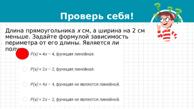 Проверь себя! Длина прямоугольника  x  см, а ширина на 2 см меньше. Задайте формулой зависимость периметра от его длины. Является ли получившаяся функция линейной? 