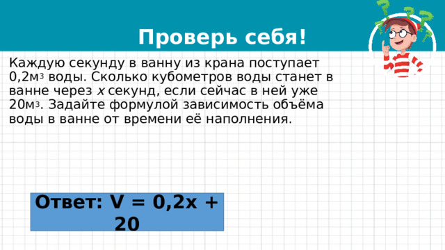 Проверь себя! Каждую секунду в ванну из крана поступает 0,2м 3  воды. Сколько кубометров воды станет в ванне через  x  секунд, если сейчас в ней уже 20м 3 . Задайте формулой зависимость объёма воды в ванне от времени её наполнения. Ответ: V = 0,2x + 20 
