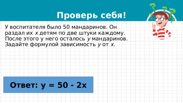 Проверь себя! У воспитателя было 50 мандаринов. Он раздал их  x  детям по две штуки каждому. После этого у него осталось  y  мандаринов. Задайте формулой зависимость  y  от  x . Ответ: y = 50 - 2x 