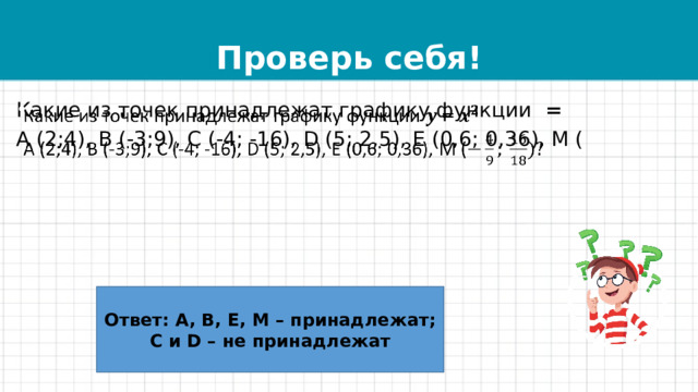 Проверь себя! Какие из точек принадлежат графику функции =   А (2;4), В (-3;9), С (-4; -16), D (5; 2,5), Е (0,6; 0,36), М ( Ответ: А, В, Е, М – принадлежат; C и D – не принадлежат 