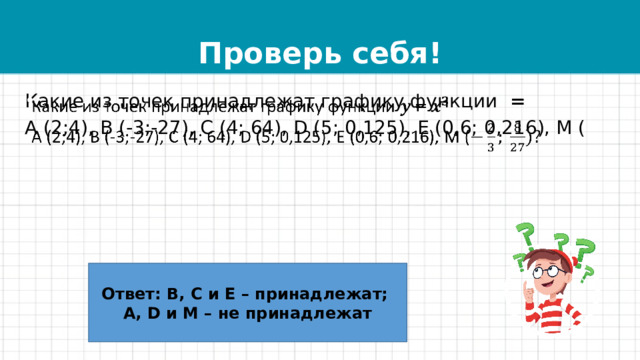 Проверь себя! Какие из точек принадлежат графику функции =   А (2;4), В (-3;-27), С (4; 64), D (5; 0,125), Е (0,6; 0,216), М ( Ответ: В, С и Е – принадлежат; А, D и М – не принадлежат 