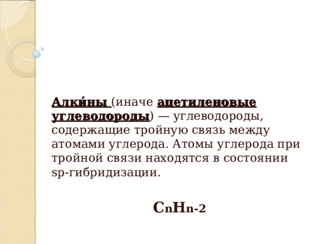 Алки́ны (иначе ацетиленовые углеводороды ) — углеводороды, содержащие тройную связь между атомами углерода. Атомы углерода при тройной связи находятся в состоянии sp-гибридизации. C n H n-2  