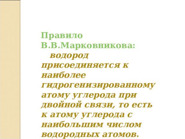 Правило В.В.Марковникова:  водород присоединяется к наиболее гидрогенизированному атому углерода при двойной связи, то есть к атому углерода с наибольшим числом водородных атомов .  