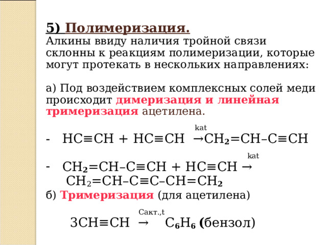 5)  Полимеризация.  Алкины ввиду наличия тройной связи склонны к реакциям полимеризации, которые могут протекать в нескольких направлениях: a) Под воздействием комплексных солей меди происходит димеризация и линейная тримеризация ацетилена.      kat  - HC ≡ CH + HC ≡ CH   → CH 2 = CH – C ≡ CH    kat  CH 2 = CH – C ≡ CH + HC ≡ CH →  CH 2 = CH – C ≡ C – CH = CH 2  б)  Тримеризация (для ацетилена)   C акт. , t  3С H ≡ CH  →  С 6 Н 6 ( бензол)  