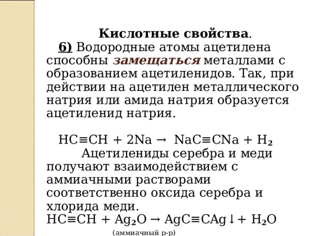  Кислотные свойства .  6)  Водородные атомы ацетилена способны замещаться металлами с образованием ацетиленидов. Так, при действии на ацетилен металлического натрия или амида натрия образуется ацетиленид натрия.  HC ≡ CH  + 2 Na  →   NaC ≡ CNa + H 2  Ацетилениды серебра и меди получают взаимодействием с аммиачными растворами соответственно оксида серебра и хлорида меди.  HC ≡ CH + Ag 2 O → AgC ≡ CAg ↓ +  H 2 O    ( аммиачный р-р )  HC ≡ CH + CuCl 2  → CuC ≡ CCu ↓ +  2HCl  ( аммиачный р-р )  