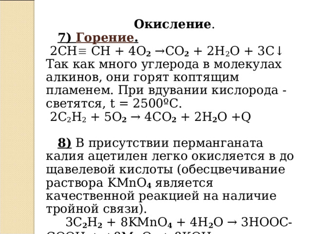 Окисление .  7 ) Горение .  2СН  СН + 4 O 2 → CO 2 + 2 H 2 O + 3 C ↓  Так как много углерода в молекулах алкинов, они горят коптящим пламенем.  При вдувании кислорода - светятся, t = 2500 ºC.  2C 2 H 2 + 5O 2  → 4CO 2 + 2H 2 O +Q  8 ) В присутствии перманганата калия ацетилен легко окисляется в до щавелевой кислоты (обесцвечивание раствора KMnO 4  является качественной реакцией на наличие тройной связи).  3 C 2 H 2 + 8 KMnO 4 + 4 H 2 O →  3 HOOC - COOH + +8 MnO 2 + 8 KOH   