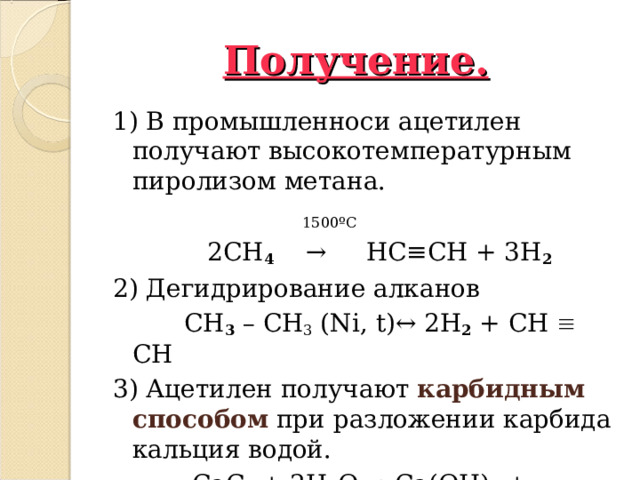 Получение. 1) В промышленноси ацетилен получают высокотемпературным пиролизом метана.  1500 º С   2 CH 4    →     HC ≡ CH + 3 H 2 2) Дегидрирование алканов  CH 3 – CH 3 ( Ni , t )↔ 2 H 2 + CH  CH   3) Ацетилен получают карбидным способом при разложении карбида кальция водой.  CaC 2 + 2 H 2 O → Ca ( OH ) 2 + HC ≡ CH  