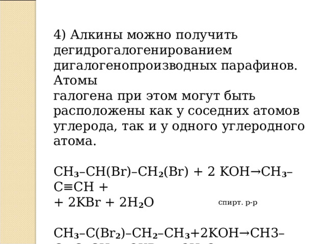 4) Алкины можно получить дегидрогалогенированием дигалогенопроизводных парафинов. Атомы галогена при этом могут быть расположены как у соседних атомов углерода, так и у одного углеродного атома. С H 3 – CH ( Br )– CH 2 ( Br ) + 2 KOH → CH 3 – C ≡ CH + + 2 KBr + 2 H 2 O  спирт. р-р CH 3 – C ( Br 2 )– CH 2 – CH 3 +2 KOH → CH 3– C ≡ C – CH 3 + 2 KBr + 2 H 2 O   спирт. р-р  