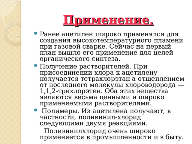 Применение. Ранее ацетилен широко применялся для создания высокотемпературного пламени при газовой сварке. Сейчас на первый план вышло его применение для целей органического синтеза. Получение растворителей. При присоединении хлора к ацетилену получается тетрахлорэтан а отщеплением от последнего молекулы хлороводорода — 1,1,2-трихлорэтен. Оба этих вещества являются весьма ценными и широко применяемыми растворителями.  Полимеры. Из ацетилена получают, в частности, поливинил-хлорид следующими двумя реакциями.  Поливинилхлорид очень широко применяется в промышленности и в быту.  