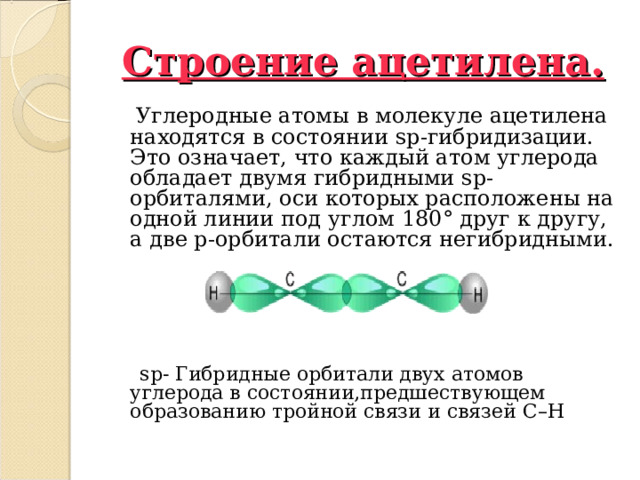 Строение ацетилена.  Углеродные атомы в молекуле ацетилена находятся в состоянии sp -гибридизации. Это означает, что каждый атом углерода обладает двумя гибридными sp -орбиталями, оси которых расположены на одной линии под углом 180 ° друг к другу, а две p -орбитали остаются негибридными.    sp - Гибридные орбитали двух атомов углерода в состоянии,предшествующем образованию тройной связи и связей C – H  