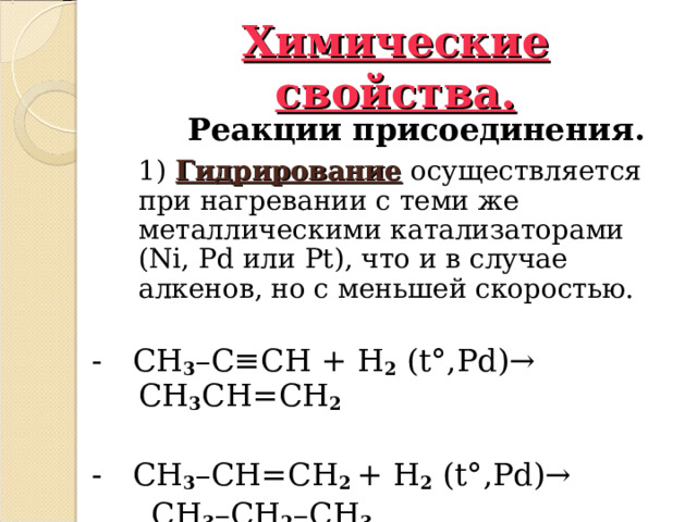 Химические свойства.  Реакции присоединения.    1)  Гидрирование осуществляется при нагревании с теми же металлическими катализаторами ( Ni , Pd или Pt ), что и в случае алкенов, но с меньшей скоростью. - CH 3 – C ≡ CH  + H 2 ( t° , Pd ) → CH 3 CH = CH 2     - CH 3 – CH = CH 2 + H 2 ( t° , Pd ) →      CH 3 – CH 2 – CH 3  