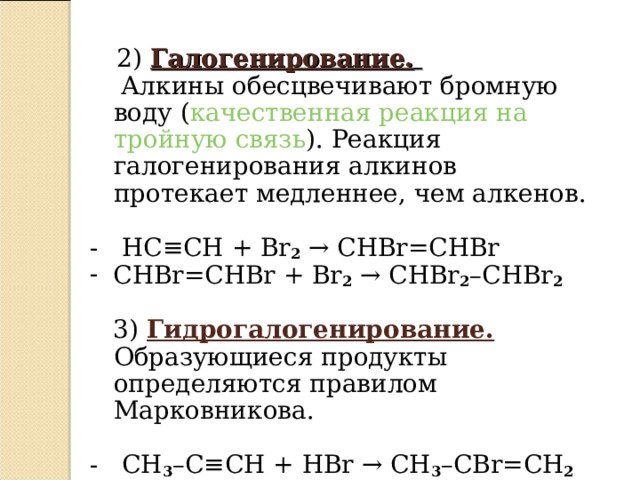  2) Галогенирование.   Алкины обесцвечивают бромную воду ( качественная реакция на тройную связь ). Реакция галогенирования алкинов протекает медленнее, чем алкенов.   - HC ≡ CH + Br 2  →  CHBr = CHBr  CHBr = CHBr + Br 2  →  CHBr 2 – CHBr 2   3) Гидрогалогенирование. Образующиеся продукты определяются правилом Марковникова.   - CH 3 – C ≡ CH + HBr  → CH 3 – CBr = CH 2    - CH 3 – CBr = CH 2 + HBr  →  CH 3 – CBr 2 – CH 3   