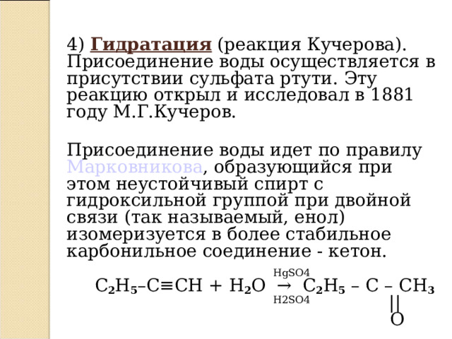 4)  Гидратация (реакция Кучерова). Присоединение воды осуществляется в присутствии сульфата ртути. Эту реакцию открыл и исследовал в 1881 году М.Г.Кучеров.   Присоединение воды идет по правилу Марковникова , образующийся при этом неустойчивый спирт с гидроксильной группой при двойной связи (так называемый, енол) изомеризуется в более стабильное карбонильное соединение - кетон.   HgSO4  C 2 H 5 –C ≡ CH + H 2 O   →   C 2 H 5 – C – CH 3   H2SO4   ||  O  