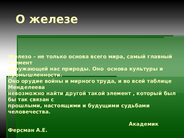 О железе Железо – не только основа всего мира, самый главный элемент окружающей нас природы. Оно основа культуры и промышленности. Оно орудие войны и мирного труда, и во всей таблице Менделеева невозможно найти другой такой элемент , который был бы так связан с прошлыми, настоящими и будущими судьбами человечества.   Академик Ферсман А.Е. 