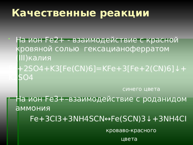 Качественные реакции   На ион Fe2+ - взаимодействие с красной кровяной солью гексацианоферратом (III)калия Fe+2SO4+K3[Fe(CN)6]=KFe+3[Fe+2(CN)6]↓+K2SO4  синего цвета  На ион Fe3+–взаимодействие с роданидом аммония  Fe+3CI3+3NH4SCN↔Fe(SCN)3↓+3NH4CI  кроваво-красного  цвета 