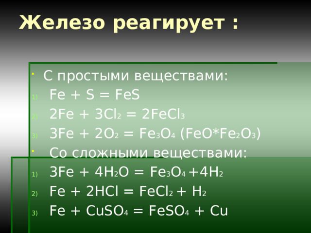 Железо реагирует : С простыми веществами: Fe + S = FeS 2Fe + 3Cl 2 = 2FeCl 3 3Fe + 2O 2 = Fe 3 O 4 (FeO*Fe 2 O 3 ) Со сложными веществами: 3Fe + 4H 2 O = Fe 3 O 4 +4H 2 Fe + 2HCl = FeCl 2 + H 2 Fe + CuSO 4 = FeSO 4 + Cu 
